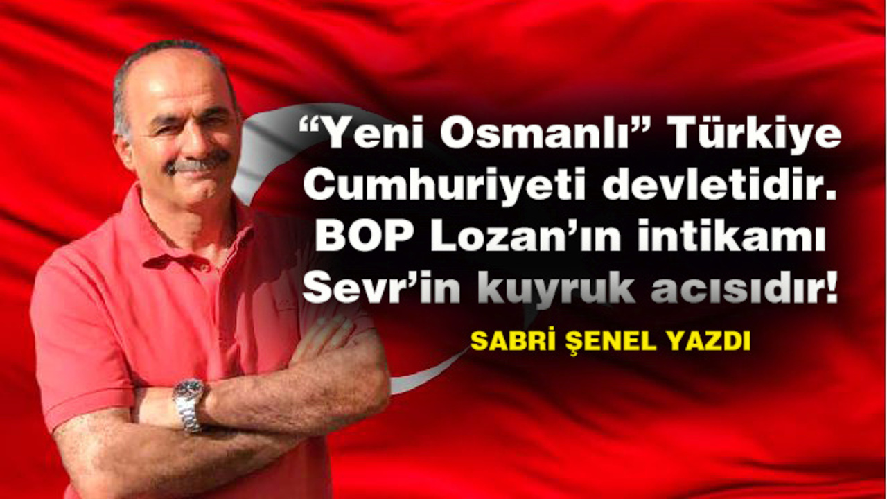 “Yeni Osmanlı” Türkiye Cumhuriyeti devletidir. BOP Lozan’ın intikamı Sevr’in kuyruk acısıdır!